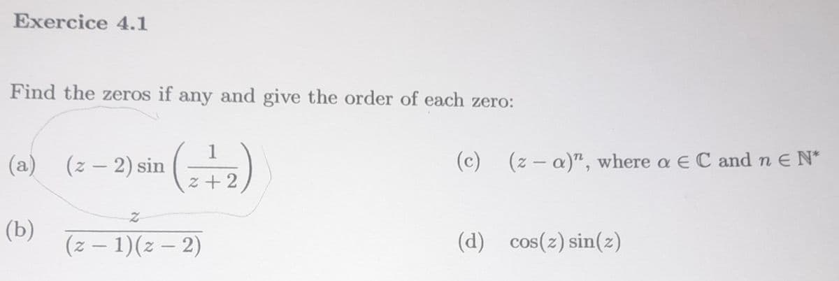 Exercice 4.1
Find the zeros if any and give the order of each zero:
(a) (z − 2) sin
(b)
1
2+2
(z − 1)(z − 2)
(c)
(z-a)", where a EC and n E N*
(d) cos(z) sin(z)