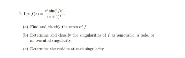 1. Let f(2)=
2³ sin(1/2)
(z + 1)²
(a) Find and classify the zeros of f.
(b) Determine and classify the singularities of f as removable, a pole, or
an essential singularity.
(c) Determine the residue at each singularity.