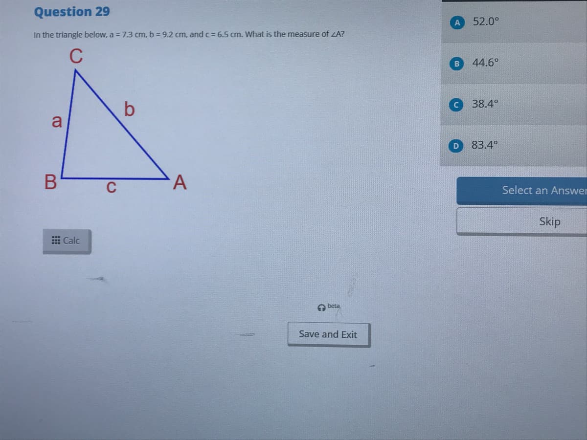 Question 29
52.0°
In the triangle below, a = 7.3 cm, b = 9.2 cm, and c = 6.5 cm. What is the measure of LA?
C
B\
44.6°
38.4°
a
83.4°
B
Select an Answer
Skip
出Calc
A beta
Save and Exit
