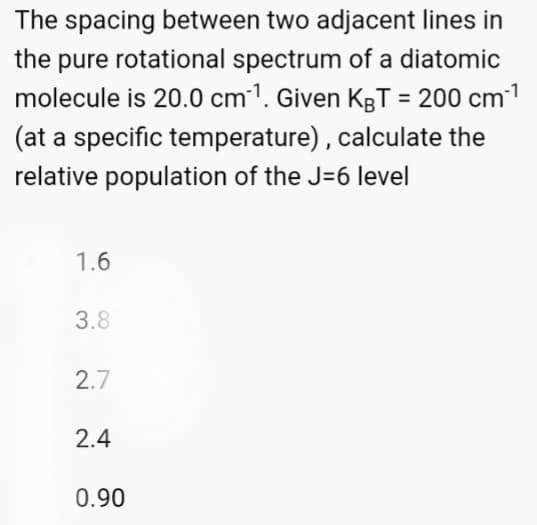 The spacing between two adjacent lines in
the pure rotational spectrum of a diatomic
molecule is 20.0 cm¹. Given KBT = 200 cm³¹
(at a specific temperature), calculate the
relative population of the J-6 level
1.6
3.8
2.7
2.4
0.90