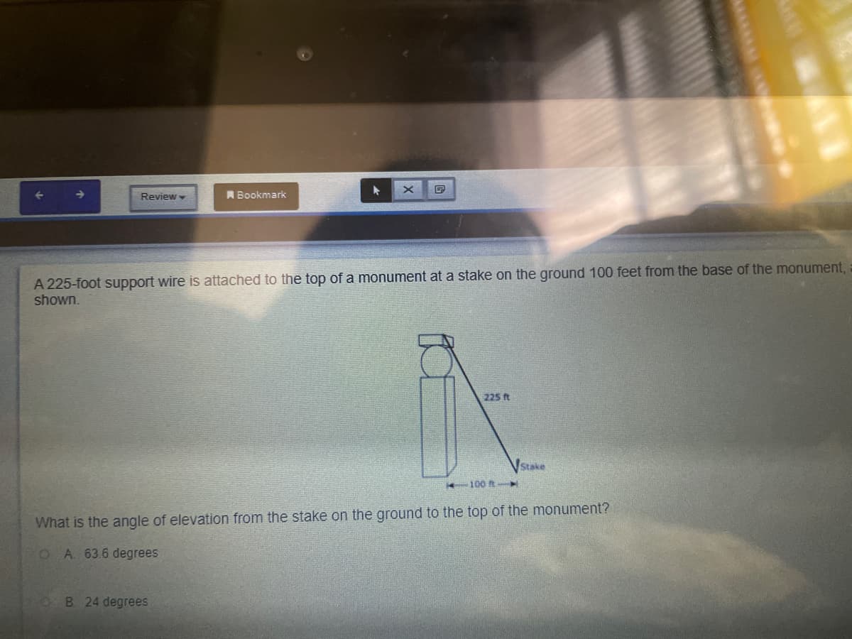 Review
A Bookmark
A 225-foot support wire is attached to the top of a monument at a stake on the ground 100 feet from the base of the monument, :
shown.
225 ft
VStake
100 R
What is the angle of elevation from the stake on the ground to the top of the monument?
O A. 63.6 degrees
OB 24 degrees
