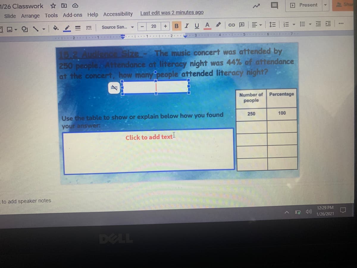 1/26 Classwork @
D Present
2 Shan
Slide Arrange Tools Add-ons Help Accessibility
Last edit was 2 minutes ago
Source San. -
IUA
三三
E E
20
| 2 | 1 I 1
2 3 .
4 5 6 I.7
15.2 Audienc Size- The music concert was attended by
250 people.Attendance at literacy night was 44% of attendance
at the concert, how many people attended literacy night?
Number of
Percentage
people
Use the table to show or explain below how you found
your answer:
250
100
Click to add text!
to add speaker notes
12:29 PM
1/26/2021
DELL
