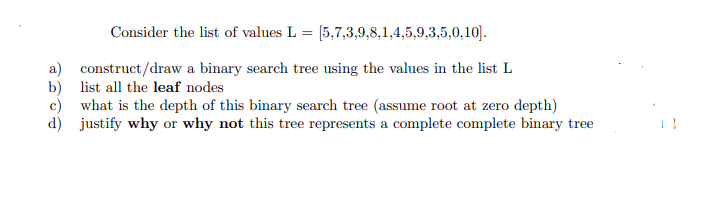 Consider the list of values L = [5,7,3,9,8,1,4,5,9,3,5,0,10].
a) construct/draw a binary search tree using the values in the list L
b) list all the leaf nodes
c) what is the depth of this binary search tree (assume root at zero depth)
d) justify why or why not this tree represents a complete complete binary tree
