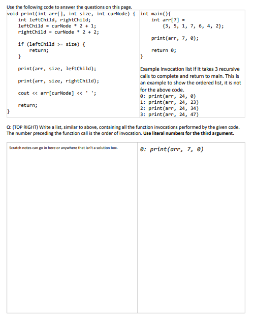 Use the following code to answer the questions on this page.
void print(int arr[], int size, int curNode) { int main(){
int leftChild, rightChild;
leftChild = curNode * 2 + 1;
rightChild = curNode * 2 + 2;
int arr[7] =
{3, 5, 1, 7, 6, 4, 2};
print(arr, 7, 0);
if (leftChild >= size) {
return e;
return;
}
print(arr, size, leftChild);
Example invocation list if it takes 3 recursive
calls to complete and return to main. This is
an example to show the ordered list, it is not
print(arr, size, rightChild);
for the above code.
e: print(arr, 24, 0)
1: print(arr, 24, 23)
2: print(arr, 24, 34)
3: print(arr, 24, 47)
cout « arr[curNode] «' ';
return;
Q: (TOP RIGHT) Write a list, similar to above, containing all the function invocations performed by the given code.
The number preceding the function call is the order of invocation. Use literal numbers for the third argument.
e: print(arr, 7, 0)
Scratch notes can go in here or anywhere that isn't a solution bax.
