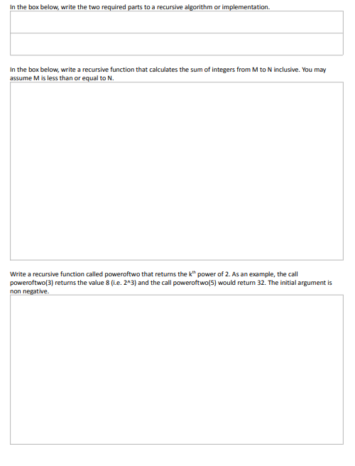 In the box below, write the two required parts to a recursive algorithm or implementation.
In the box below, write a recursive function that calculates the sum of integers from M to N inclusive. You may
assume M is less than or equal to N.
Write a recursive function called poweroftwo that retums the k" power of 2. As an example, the call
poweroftwo(3) returns the value 8 (l.e. 2^3) and the call poweroftwo(5) would retum 32. The initial argument is
non negative.
