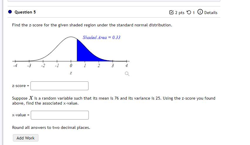 Question 5
C 2 pts 5 1
O Details
Find the z-score for the given shaded region under the standard normal distribution.
Shaded Area = 0.33
-3
-2
-1
0 1
2
3
Z-Score =
Suppose X is a random variable such that its mean is 76 and its variance is 25. Using the z-score you found
above, find the associated x-value.
x-value =
Round all answers to two decimal places.
Add Work
