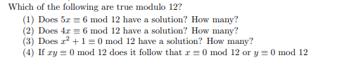 Which of the following are true modulo 12?
(1) Does 5x = 6 mod 12 have a solution? How many?
(2) Does 4r = 6 mod 12 have a solution? How many?
(3) Does 2? +1= 0 mod 12 have a solution? How many?
(4) If ry = 0 mod 12 does it follow that r = 0 mod 12 or y = 0 mod 12
