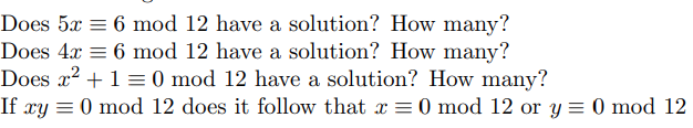 Does 5x = 6 mod 12 have a solution? How many?
Does 4x = 6 mod 12 have a solution? How many?
Does x? + 1 = 0 mod 12 have a solution? How many?
If xy = 0 mod 12 does it follow that x = 0 mod 12 or y = 0 mod 12
