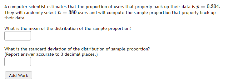 A computer scientist estimates that the proportion of users that properly back up their data is p = 0.304.
They will randomly select n = 380 users and will compute the sample proportion that properly back up
their data.
What is the mean of the distribution of the sample proportion?
What is the standard deviation of the distribution of sample proportion?
(Report answer accurate to 3 decimal places.)
Add Work
