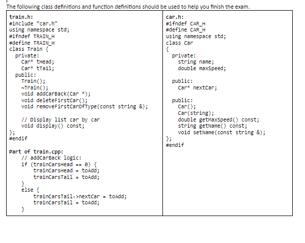 The following class definitions and function definitions should be used to help you finish the exam.
train.h:
car.h:
#ifndef CAR_H
#define CAR_H
using namespace std;
class Car
#include "car.h"
using namespace std;
#ifndef TRAIN_H
#define TRAIN_H
class Train {
private:
Car* tHead;
Car* tTail;
public:
Train();
-Train();
void addcarBack(Car *);
void deleteFirstcar();
void removeFirstcaróftype(const string &);
{
private:
string name;
double maxSpeed;
public:
Car* nextcar;
public:
car();
Car(string);
double getMaxspeed () const;
string getName() const;
void setName(const string &);
};
#endif
// Display list car by car
void display() const;
};
#endif
Part of train.cpp:
// addcarBack logic:
if (traincarsHead == 0) {
traincarsHead = toAdd;
traincarsTail = toAdd;
else {
traincarstail->nextcar = toAdd;
traincarsTail = toAdd;
