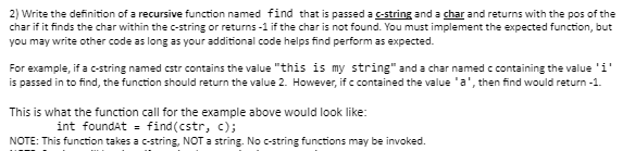 2) Write the definition of a recursive function named find that is passed a c-string and a char and returns with the pos of the
char if it finds the char within the c-string or returns -1 if the char is not found. You must implement the expected function, but
you may write other code as long as your additional code helps find perform as expected.
For example, if a c-string named cstr contains the value "this is my string" and a char named c containing the value 'i'
is passed in to find, the function should return the value 2. However, if c contained the value 'a', then find would return -1.
This is what the function call for the example above would look like:
int foundat = find(cstr, c);
NOTE: This function takes a c-string, NOT a string. No c-string functions may be invoked.
