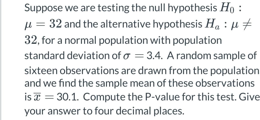 Suppose we are testing the null hypothesis Ho
μ = 32 and the alternative hypothesis Ha : µ ‡
32, for a normal population with population
standard deviation of a = 3.4. A random sample of
sixteen observations are drawn from the population
and we find the sample mean of these observations
is = 30.1. Compute the P-value for this test. Give
your answer to four decimal places.