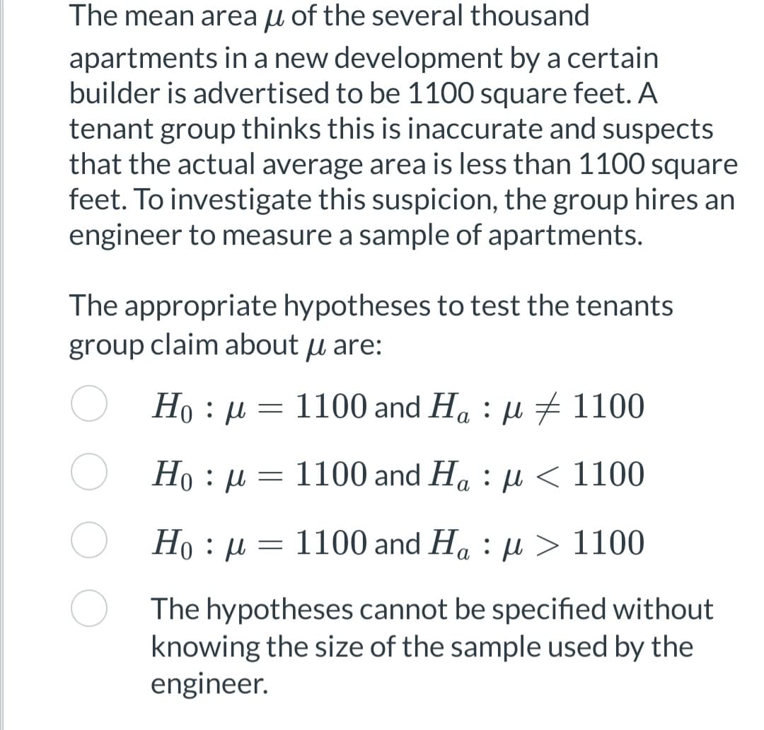 The mean area of the several thousand
apartments in a new development by a certain
builder is advertised to be 1100 square feet. A
tenant group thinks this is inaccurate and suspects
that the actual average area is less than 1100 square
feet. To investigate this suspicion, the group hires an
engineer to measure a sample of apartments.
The appropriate hypotheses to test the tenants
group claim about u are:
Hoμ
1100 and Hap 1100
Ho: μ
1100 and Haμ< 1100
1100 and Haμ> 1100
The hypotheses cannot be specified without
knowing the size of the sample used by the
engineer.
Ho : μ
=
=
=