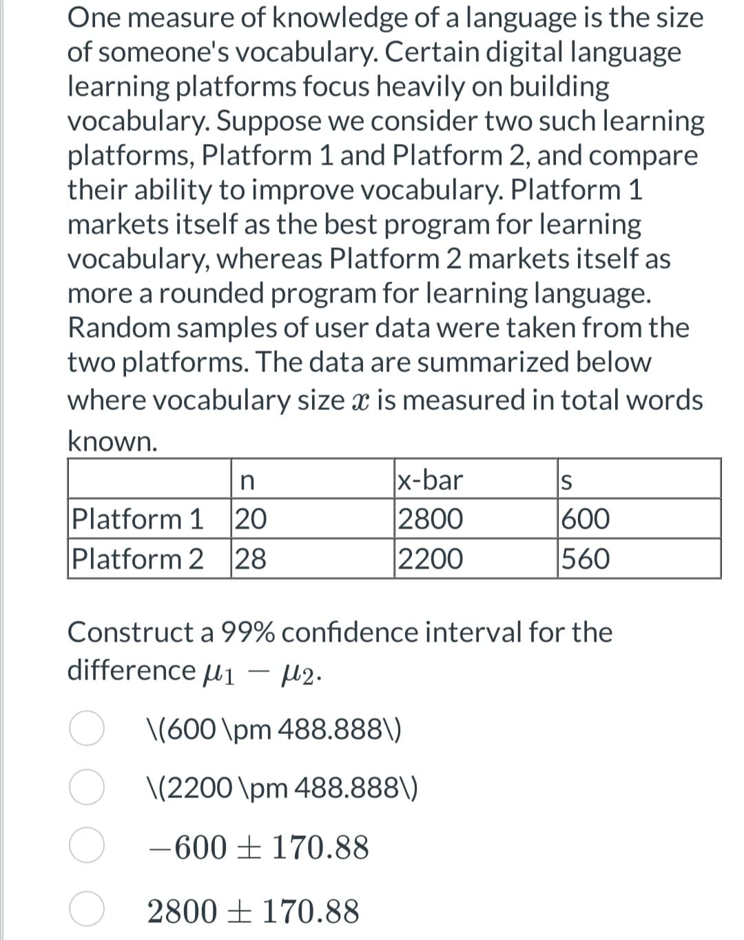 One measure of knowledge of a language is the size
of someone's vocabulary. Certain digital language
learning platforms focus heavily on building
vocabulary. Suppose we consider two such learning
platforms, Platform 1 and Platform 2, and compare
their ability to improve vocabulary. Platform 1
markets itself as the best program for learning
vocabulary, whereas Platform 2 markets itself as
more a rounded program for learning language.
Random samples of user data were taken from the
two platforms. The data are summarized below
where vocabulary size x is measured in total words
known.
n
Platform 1 20
Platform 2 28
x-bar
2800
2200
S
600
560
Construct a 99% confidence interval for the
difference 1 - μ2.
\(600 \pm 488.888\)
\(2200 \pm 488.888\)
-600 170.88
2800 170.88