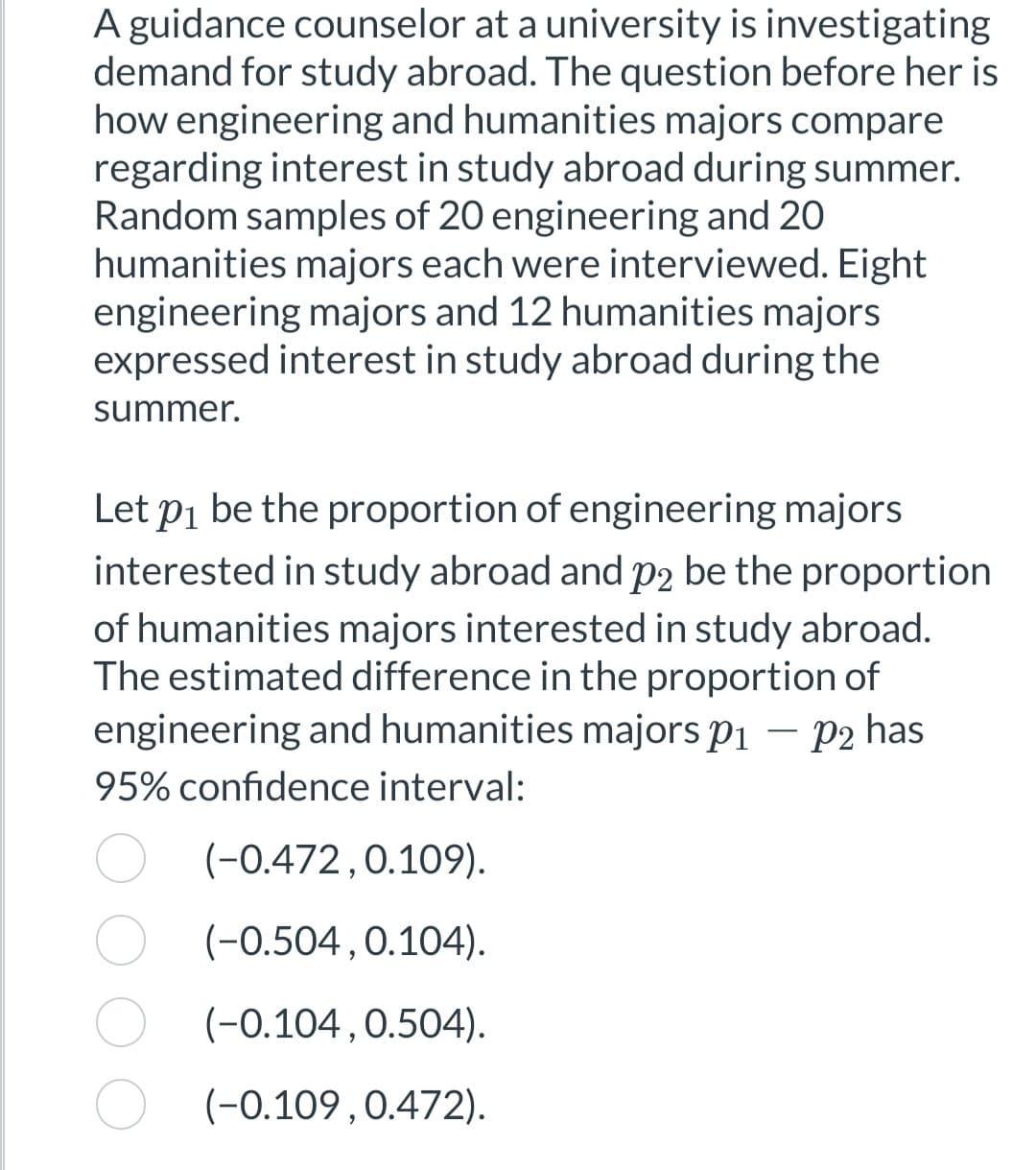 A guidance counselor at a university is investigating
demand for study abroad. The question before her is
how engineering and humanities majors compare
regarding interest in study abroad during summer.
Random samples of 20 engineering and 20
humanities majors each were interviewed. Eight
engineering majors and 12 humanities majors
expressed interest in study abroad during the
summer.
Let p₁ be the proportion of engineering majors
interested in study abroad and p2 be the proportion
of humanities majors interested in study abroad.
The estimated difference in the proportion of
engineering and humanities majors p₁ - p2 has
95% confidence interval:
(-0.472,0.109).
(-0.504, 0.104).
(-0.104, 0.504).
(-0.109, 0.472).
