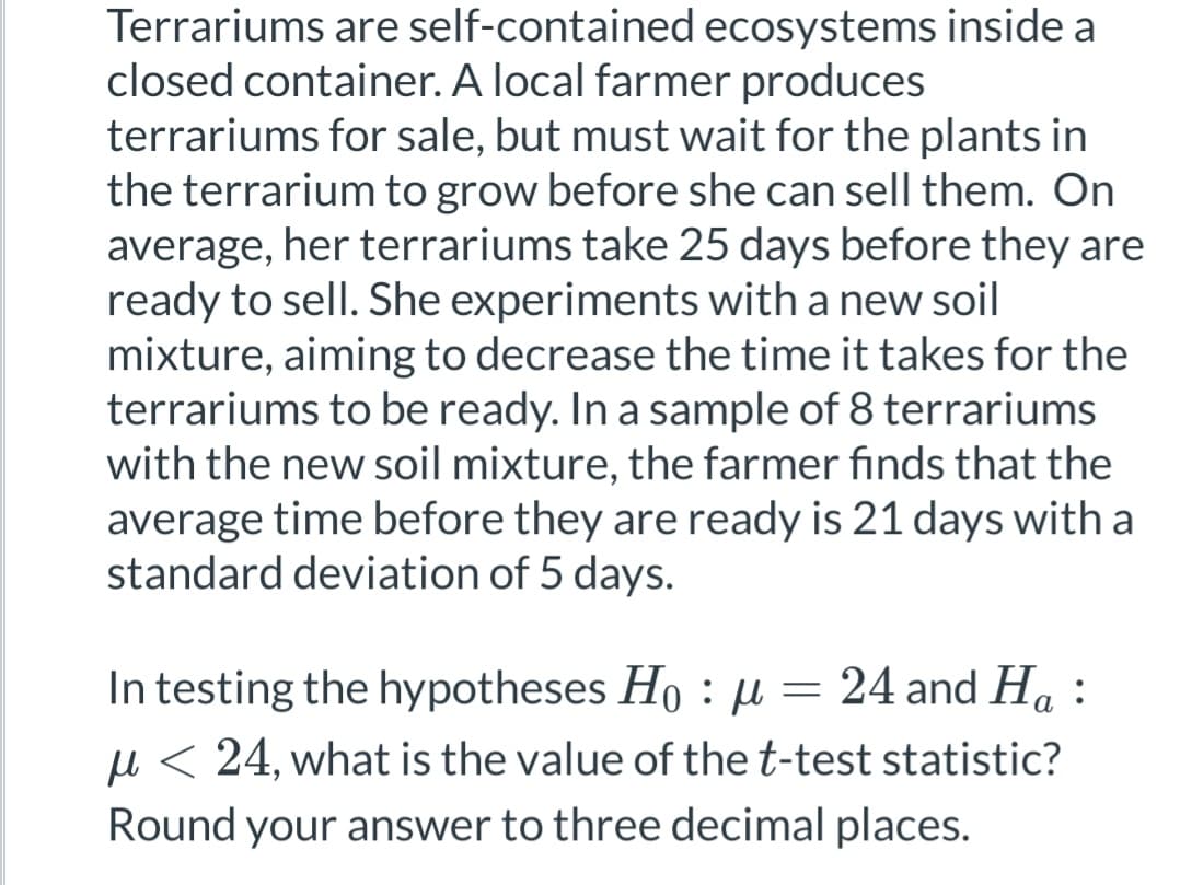 Terrariums are self-contained ecosystems inside a
closed container. A local farmer produces
terrariums for sale, but must wait for the plants in
the terrarium to grow before she can sell them. On
average, her terrariums take 25 days before they are
ready to sell. She experiments with a new soil
mixture, aiming to decrease the time it takes for the
terrariums to be ready. In a sample of 8 terrariums
with the new soil mixture, the farmer finds that the
average time before they are ready is 21 days with a
standard deviation of 5 days.
In testing the hypotheses Ho: μ = 24 and H₁ :
μ< 24, what is the value of the t-test statistic?
Round your answer to three decimal places.