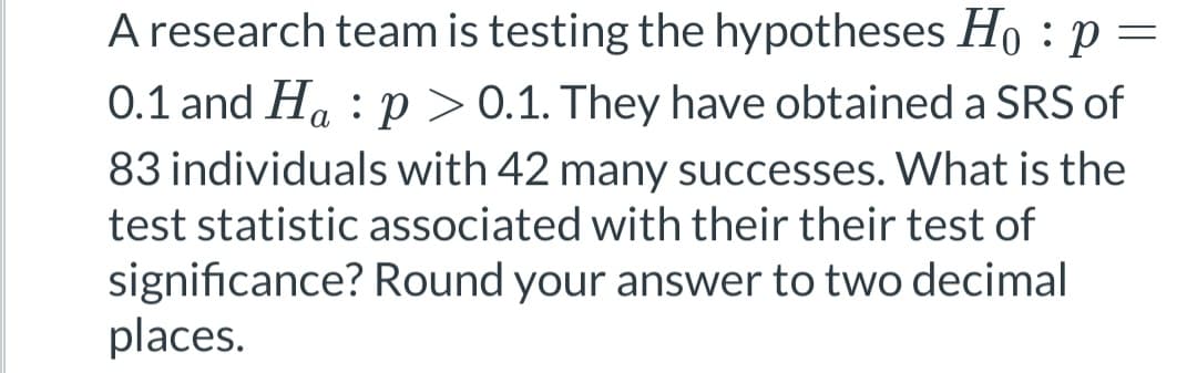 A research team is testing the hypotheses Hop:
0.1 and Hap > 0.1. They have obtained a SRS of
83 individuals with 42 many successes. What is the
test statistic associated with their their test of
significance? Round your answer to two decimal
places.
=