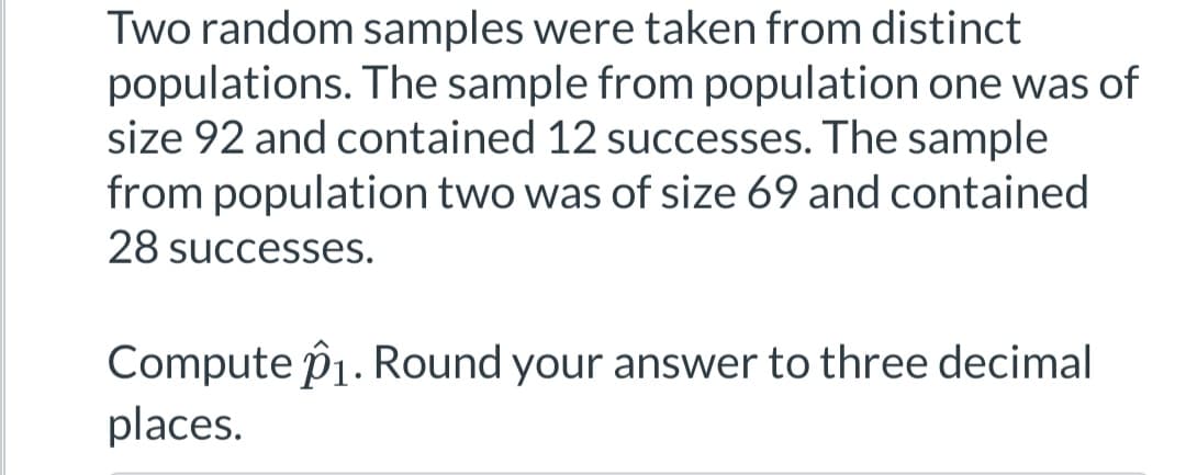Two random samples were taken from distinct
populations. The sample from population one was of
size 92 and contained 12 successes. The sample
from population two was of size 69 and contained
28 successes.
Compute 1. Round your answer to three decimal
places.