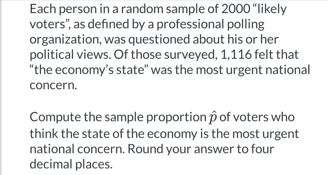 Each person in a random sample of 2000 "likely
voters", as defined by a professional polling
organization, was questioned about his or her
political views. Of those surveyed, 1,116 felt that
"the economy's state" was the most urgent national
concern.
Compute the sample proportion of voters who
think the state of the economy is the most urgent
national concern. Round your answer to four
decimal places.