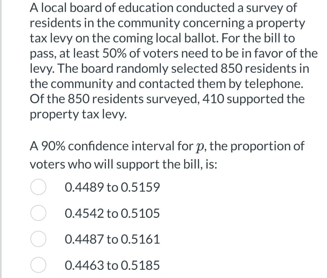 A local board of education conducted a survey of
residents in the community concerning a property
tax levy on the coming local ballot. For the bill to
pass, at least 50% of voters need to be in favor of the
levy. The board randomly selected 850 residents in
the community and contacted them by telephone.
Of the 850 residents surveyed, 410 supported the
property tax levy.
A 90% confidence interval for p, the proportion of
voters who will support the bill, is:
0.4489 to 0.5159
0.4542 to 0.5105
0.4487 to 0.5161
0.4463 to 0.5185