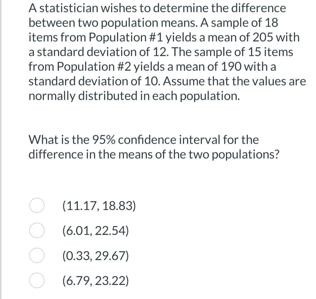 A statistician wishes to determine the difference
between two population means. A sample of 18
items from Population #1 yields a mean of 205 with
a standard deviation of 12. The sample of 15 items
from Population #2 yields a mean of 190 with a
standard deviation of 10. Assume that the values are
normally distributed in each population.
What is the 95% confidence interval for the
difference in the means of the two populations?
(11.17, 18.83)
(6.01, 22.54)
(0.33, 29.67)
(6.79, 23.22)