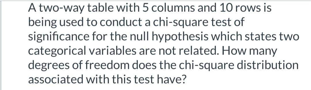A two-way table with 5 columns and 10 rows is
being used to conduct a chi-square test of
significance for the null hypothesis which states two
categorical variables are not related. How many
degrees of freedom does the chi-square distribution
associated with this test have?
