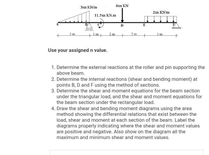 óxn KN
3xn KN/m
2xn KN/m
11.5xn KN.m
B
D
3 m
2 m.
2 m
3 m
Use your assigned n value.
1. Determine the external reactions at the roller and pin supporting the
above beam.
2. Determine the internal reactions (shear and bending moment) at
points B, D and F using the method of sections.
3. Determine the shear and moment equations for the beam section
under the triangular load, and the shear and moment equations for
the beam section under the rectangular load.
4. Draw the shear and bending moment diagrams using the area
method showing the differential relations that exist between the
load, shear and moment at each section of the beam. Label the
diagrams properly indicating where the shear and moment values
are positive and negative. Also show on the diagram all the
maximum and minimum shear and moment values.
