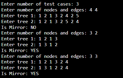 Enter number of test cases: 3
Enter number of nodes and edges: 4 4
Enter tree 1: 1 2 1 3 2 4 2 5
Enter tree 2: 1 2 1 3 2 5 2 4
Is Mirror: NO
Enter number of nodes and edges: 3 2
Enter tree 1: 1 2 1 3
Enter tree 2: 1 3 1 2
Is Mirror: YES
Enter number of nodes and edges: 3 3
Enter tree 1: 1 2 1 3 2 4
Enter tree 2: 1 3 1 2 2 4
Is Mirror: YES
