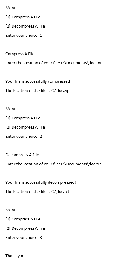 Menu
[1] Compress A File
[2] Decompress A File
Enter your choice: 1
Compress A File
Enter the location of your file: E:\Documents\doc.txt
Your file is successfully compressed
The location of the file is C:\doc.zip
Menu
[1] Compress A File
[2] Decompress A File
Enter your choice: 2
Decompress A File
Enter the location of your file: E:\Documents\doc.zip
Your file is successfully decompressed!
The location of the file is C:\doc.txt
Menu
[1] Compress A File
[2] Decompress A File
Enter your choice: 3
Thank you!
