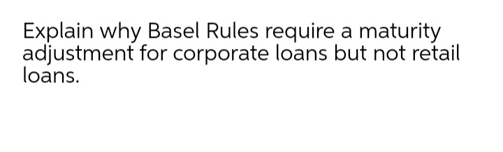Explain why Basel Rules require a maturity
adjustment for corporate loans but not retail
loans.
