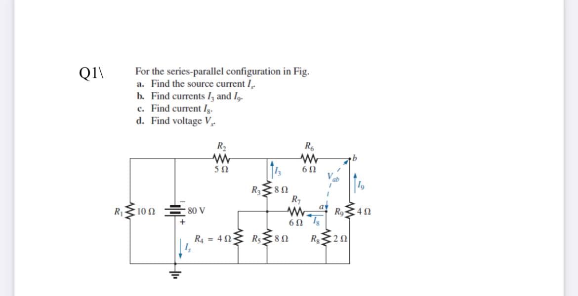 For the series-parallel configuration in Fig.
a. Find the source current I.
b. Find currents lz and I,.
c. Find current Ig.
d. Find voltage V
Q1\
R2
R6
50
R3
R7
R1
10 Ω
80 V
ay
R9
6Ω
R4 = 403 Rs80
R20

