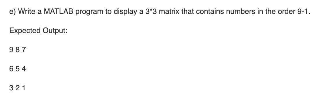 e) Write a MATLAB program to display a 3*3 matrix that contains numbers in the order 9-1.
Expected Output:
9 87
654
321
