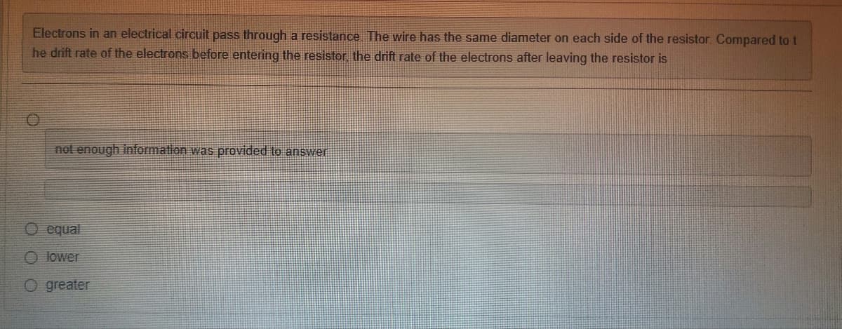 Electrons in an electrical circuit pass through a resistance. The wire has the same diameter on each side of the resistor. Compared to t
he drift rate of the electrons before entering the resistor, the drift rate of the electrons after leaving the resistor is
not enough information was provided to answer
O equal
O lower
O greater