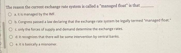 The reason the current exchange rate system is called a "managed float" is that
O a. it is managed by the IMF.
O b. Congress passed a law declaring that the exchange rate system be legally termed "managed float."
O c. only the forces of supply and demand determine the exchange rates.
O d. it recognizes that there will be some intervention by central banks.
O e. it is basically a misnomer.
