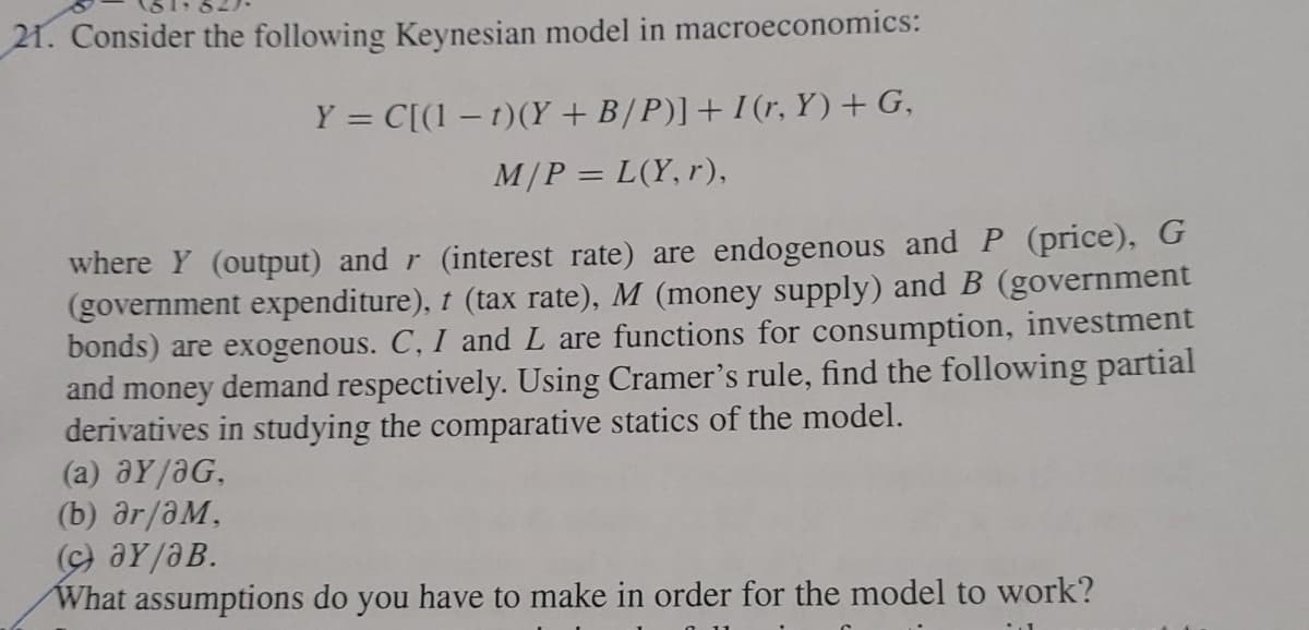 21. Consider the following Keynesian model in macroeconomics:
Y = C[(1 – 1)(Y + B/P)]+I(r, Y)+ G,
M/P = L(Y, r),
where Y (output) and r (interest rate) are endogenous andP (price), G
(government expenditure), t (tax rate), M (money supply) and B (government
bonds) are exogenous. C, I and L are functions for consumption, investment
and money demand respectively. Using Cramer's rule, find the following partial
derivatives in studying the comparative statics of the model.
(a) aY/aG,
(b) ar/aM,
(c) aY/aB.
What assumptions do you have to make in order for the model to work?
