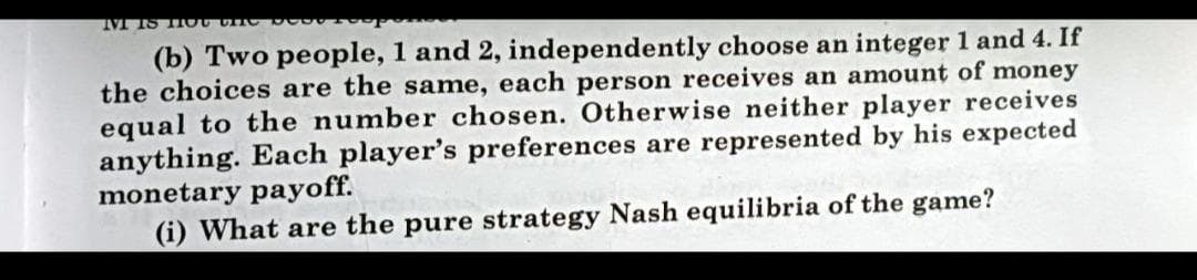 (b) Two people, 1 and 2, independently choose an integer 1 and 4. If
the choices are the same, each person receives an amount of money
equal to the number chosen. Otherwise neither player receives
anything. Each player's preferences are represented by his expected
monetary payoff.
(i) What are the pure strategy Nash equilibria of the game?
