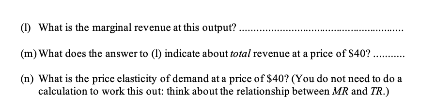 (1) What is the marginal revenue at this output?
(m) What does the answer to (1) indicate about total revenue at a price of $40? ........
(n) What is the price elasticity of demand at a price of $40? (You do not need to do a
calculation to work this out: think about the relationship between MR and TR.)