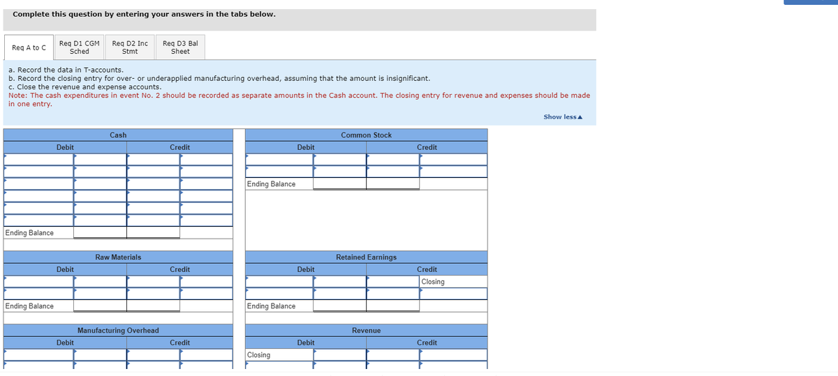 Complete this question by entering your answers in the tabs below.
Req A to C
Ending Balance
Req D1 CGM
Sched
Ending Balance
a. Record the data in T-accounts.
b. Record the closing entry for over- or underapplied manufacturing overhead, assuming that the amount is insignificant.
c. Close the revenue and expense accounts.
Note: The cash expenditures in event No. 2 should be recorded as separate amounts in the Cash account. The closing entry for revenue and expenses should be made
in one entry.
Debit
Debit
Req D2 Inc
Stmt
Debit
Cash
Raw Materials
Req D3 Bal
Sheet
Manufacturing Overhead
Credit
Credit
Credit
Ending Balance
Ending Balance
Closing
Debit
Debit
Debit
Common Stock
Retained Earnings
Revenue
Credit
Credit
Closing
Credit
Show less