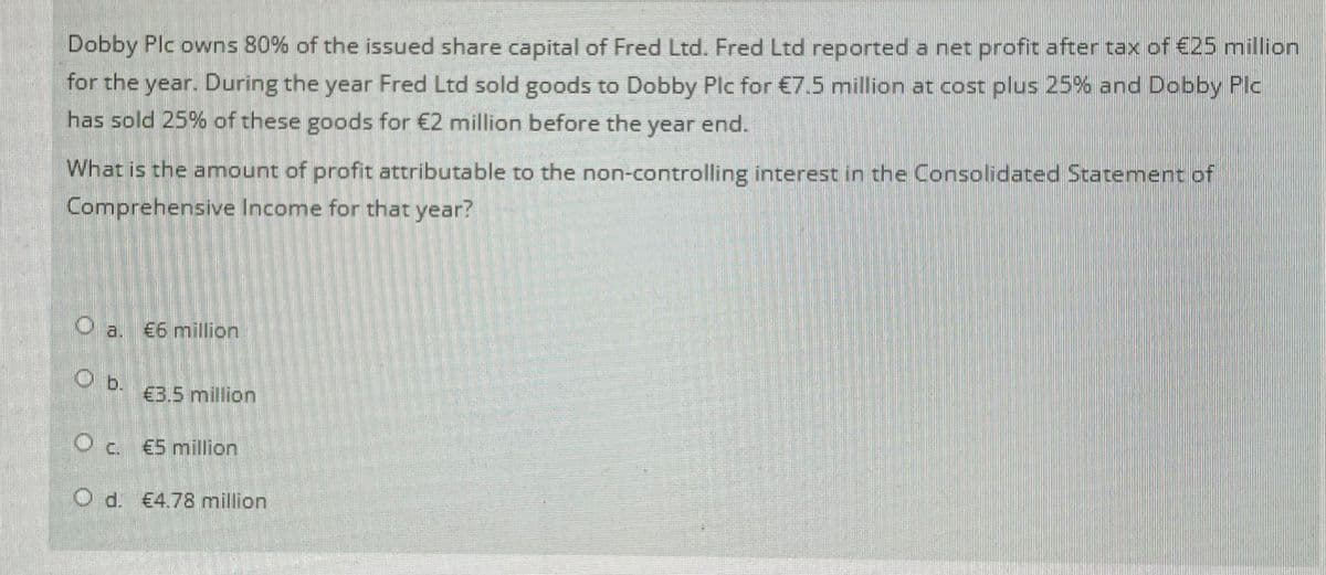 Dobby Plc owns 80% of the issued share capital of Fred Ltd. Fred Ltd reported a net profit after tax of €25 million
for the year. During the year Fred Ltd sold goods to Dobby Plc for €7.5 million at cost plus 25% and Dobby Plc
has sold 25% of these goods for €2 million before the year end.
What is the amount of profit attributable to the non-controlling interest in the Consolidated Statement of
Comprehensive Income for that year?
O a. €6 million
€3.5 million
Oc €5 million
O d. €4.78 million
