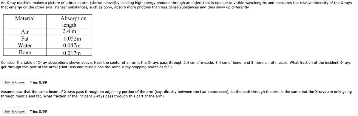 An X-ray machine makes a picture of a broken arm (shown above)by sending high energy photons through an object that is opaque to visible wavelengths and measures the relative intensity of the X-rays
that emerge on the other side. Denser substances, such as bone, absorb more photons than less dense substances and thus show up differently.
Absorption
length
3.4 m
Material
Air
Fat
0.052m
Water
0.047m
Bone
0.017m
Consider the table of X-ray absorptions shown above. Near the center of an arm, the X-rays pass through 2.4 cm of muscle, 3.4 cm of bone, and 3 more cm of muscle. What fraction of the incident X-rays
get through this part of the arm? (Hint: assume muscle has the same x-ray stopping power as fat.)
Submit Answer
Tries 0/99
Assume now that the same beam of X-rays pass through an adjoining portion of the arm (say, directly between the two bones seen), so the path through the arm is the same but the X-rays are only going
through muscle and fat. What fraction of the incident X-rays pass through this part of the arm?
Submit Answer
Tries 0/99
