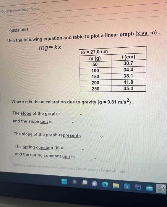 Question Completion Status:
QUESTION 3
Use the following equation and table to plot a linear graph (x vs. m) ,
mg= kx
lo = 27.0 cm
m (g)
(cm)
30.7
50
100
34.4
150
38.1
200
41.8
250
45.4
Where g is the acceleration due to gravity (g = 9.81 m/s2),
The slope of the graph =
and the slope unit is
The slope of the graph represents
The spring constant (k) =
and the spring constant unit is
Click Save and Submit to sare end submit. Click Save All Ansuers to sae all answers
