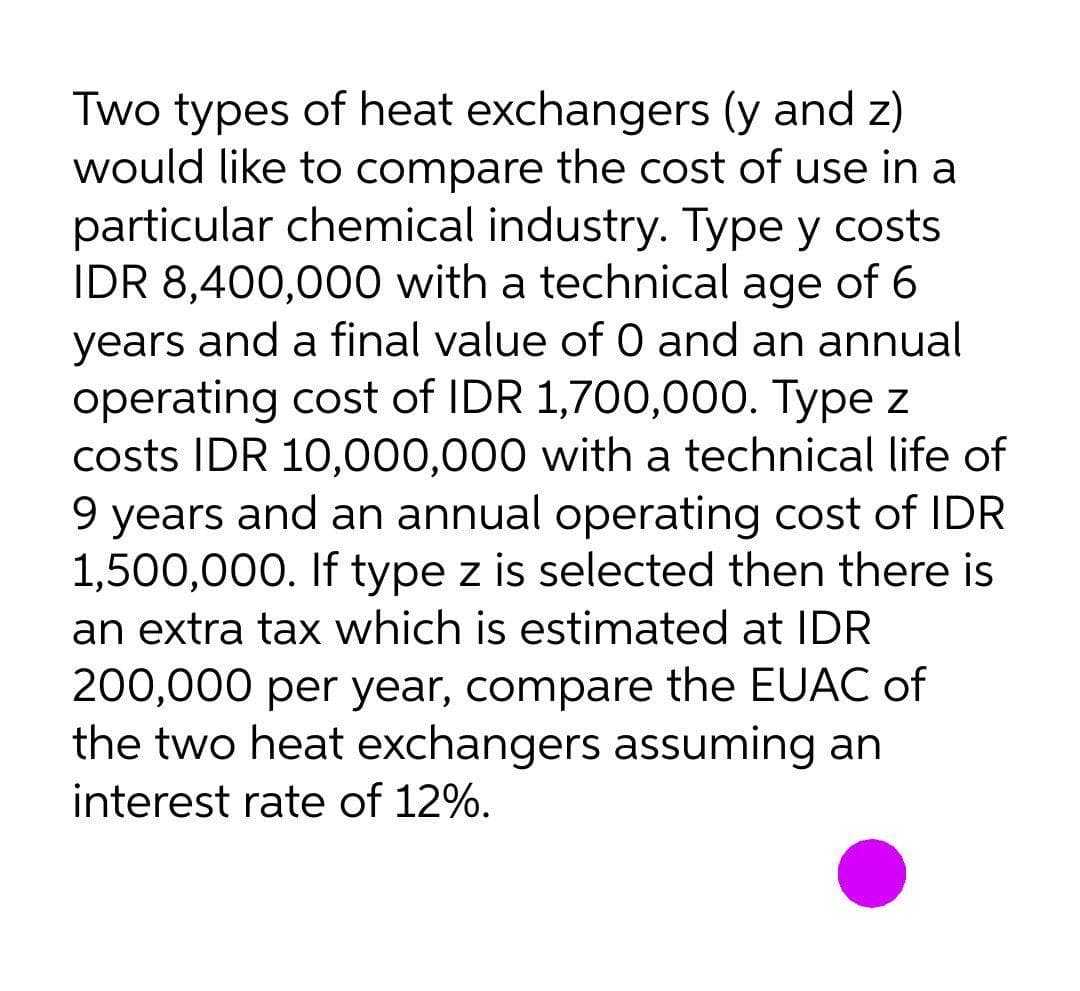 Two types of heat exchangers (y and z)
would like to compare the cost of use in a
particular chemical industry. Type y costs
IDR 8,400,000 with a technical age of 6
years and a final value of 0 and an annual
operating cost of IDR 1,700,000. Type z
costs IDR 10,000,000 with a technical life of
9 years and an annual operating cost of IDR
1,500,000. If type z is selected then there is
an extra tax which is estimated at IDR
200,000 per year, compare the EUAC of
the two heat exchangers assuming an
interest rate of 12%.
