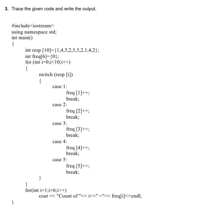 3. Trace the given code and write the output.
#include<iostream>
using namespace std;
int main()
int resp [10]={1,4,3,2,5,3,2,1,4,2};
int freq[6]={0};
for (int i-0;i<10%;i++)
switch (resp [i])
{
case 1:
freq [1]++;
break;
case 2:
freq [2]++;
break;
case 3:
freq [3]++;
break;
case 4:
freq [4]++;
break;
case 5:
freq [5]++;
break;
}
for(int i=1;i<6;i+)
cout << "Count of "<< i<<" ="<< freq[i]<<endl;
}
