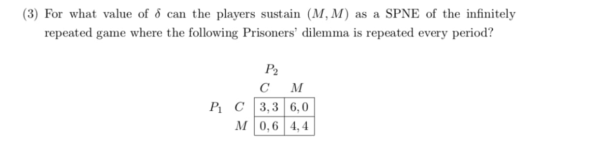(3) For what value of d can the players sustain (M, M) as a SPNE of the infinitely
repeated game where the following Prisoners' dilemma is repeated every period?
P2
M
3,3 6,0
М 0,6 | 4,4
P1 C
