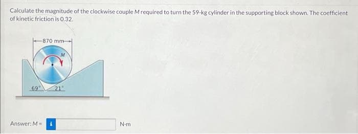 Calculate the magnitude of the clockwise couple M required to turn the 59-kg cylinder in the supporting block shown. The coefficient
of kinetic friction is 0.32.
-870 mm-
69
Answer: M=
N-m
