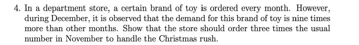 4. In a department store, a certain brand of toy is ordered every month. However,
during December, it is observed that the demand for this brand of toy is nine times
more than other months. Show that the store should order three times the usual
number in November to handle the Christmas rush.
