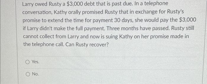 Larry owed Rusty a $3,000 debt that is past due. In a telephone
conversation, Kathy orally promised Rusty that in exchange for Rusty's
promise to extend the time for payment 30 days, she would pay the $3,000
if Larry didn't make the full payment. Three months have passed. Rusty still
cannot collect from Larry and now is suing Kathy on her promise made in
the telephone call. Can Rusty recover?
O Yes.
O No.
