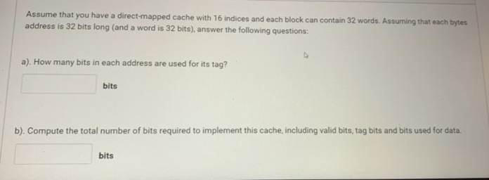 Assume that you have a direct-mapped cache with 16 indices and each block can contain 32 words. Assuming that each bytes
address is 32 bits long (and a word is 32 bits), answer the following questions:
a). How many bits in each address are used for its tag?
bits
b). Compute the total number of bits required to implement this cache, including valid bits, tag bits and bits used for data.
bits
