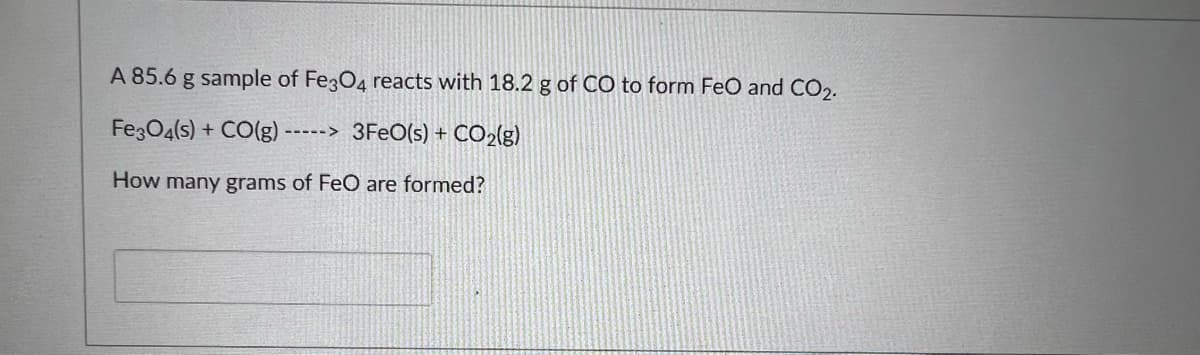 A 85.6 g sample of Fe3O4 reacts with 18.2 g of CO to form FeO and CO2.
FegO4(s) + CO(g)
----> 3FEO(s) + CO2(g)
How many grams of FeO are formed?
