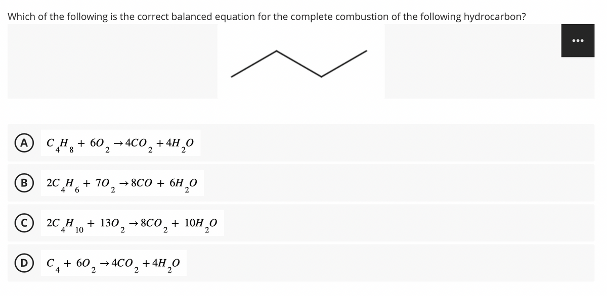 Which of the following is the correct balanced equation for the complete combustion of the following hydrocarbon?
A CH₂ + 60₂
CH₂
+
4 8
B
C
D
60₂ →4CO₂ + 4H₂O
2
2C H + 70 → 8C0 + 6H₂O
4 6
2
2
2C H10 + 130₂ →8CO₂ + 10H₂0
4
2
2
2
C₁ + 60₂ 4CO₂ + 4H₂O
4
2
2
2
:
